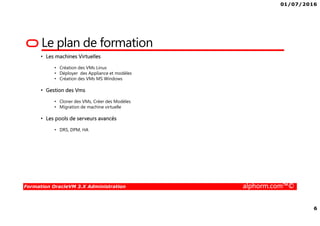 01/07/2016
6
Formation OracleVM 3.X Administration alphorm.com™©
Le plan de formation
• Les machines Virtuelles
• Création des VMs Linux
• Déployer des Appliance et modèles
• Création des VMs MS Windows
• Gestion des Vms
• Cloner des VMs, Créer des Modèles
• Migration de machine virtuelle
• Les pools de serveurs avancés
• DRS, DPM, HA
 