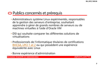 01/07/2016
7
Formation OracleVM 3.X Administration alphorm.com™©
Publics concernés et prérequis
• Administrateurs système Linux expérimentés, responsables
de la gestion des serveurs d’entreprise, souhaitant
apprendre à gérer de grands nombres de serveurs ou de
machines virtuelles à l’aide d’Oracle VM
• DSI qui souhaite comparer les différentes solutions de
virtualisations
• Professionnels de l'informatique titulaires de certifications
RHCSA, LPCI 1 et 2 ou qui possèdent une expérience
équivalente avec Linux
• Bonne expérience d’administration
 