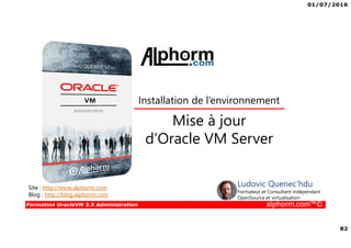 01/07/2016
82
Formation OracleVM 3.X Administration alphorm.com™©
Mise à jour
d’Oracle VM Server
Site : http://www.alphorm.com
Blog : http://blog.alphorm.com
Ludovic Quenec'hdu
Formateur et Consultant indépendant
OpenSource et virtualisation
Installation de l’environnement
 