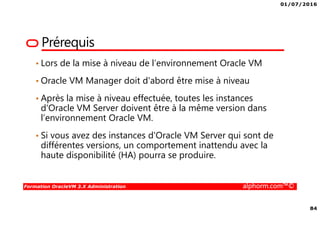 01/07/2016
84
Formation OracleVM 3.X Administration alphorm.com™©
Prérequis
• Lors de la mise à niveau de l’environnement Oracle VM
• Oracle VM Manager doit d'abord être mise à niveau
• Après la mise à niveau effectuée, toutes les instances
d'Oracle VM Server doivent être à la même version dans
l’environnement Oracle VM.
• Si vous avez des instances d'Oracle VM Server qui sont de
différentes versions, un comportement inattendu avec la
haute disponibilité (HA) pourra se produire.
 