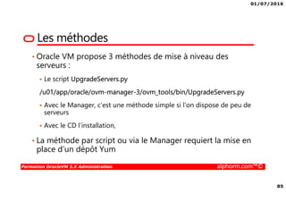 01/07/2016
85
Formation OracleVM 3.X Administration alphorm.com™©
Les méthodes
• Oracle VM propose 3 méthodes de mise à niveau des
serveurs :
Le script UpgradeServers.py
/u01/app/oracle/ovm-manager-3/ovm_tools/bin/UpgradeServers.py
Avec le Manager, c’est une méthode simple si l’on dispose de peu de
serveurs
Avec le CD l’installation,
• La méthode par script ou via le Manager requiert la mise en
place d’un dépôt Yum
 