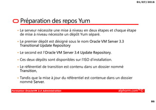 01/07/2016
86
Formation OracleVM 3.X Administration alphorm.com™©
Préparation des repos Yum
• Le serveur nécessite une mise à niveau en deux étapes et chaque étape
de mise à niveau nécessite un dépôt Yum séparé.
• Le premier dépôt est désigné sous le nom Oracle VM Server 3.3
Transitional Update Repository
• Le second est l’Oracle VM Server 3.4 Update Repository.
• Ces deux dépôts sont disponibles sur l’ISO d'installation.
• Le référentiel de transition est contenu dans un dossier nommé
Transition,
• Tandis que la mise à jour du référentiel est contenue dans un dossier
nommé Server.
 