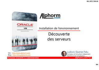 01/07/2016
94
Formation OracleVM 3.X Administration alphorm.com™©
Découverte
des serveurs
Installation de l’environnement
Site : http://www.alphorm.com
Blog : http://blog.alphorm.com
Ludovic Quenec'hdu
Formateur et Consultant indépendant
OpenSource et virtualisation
 