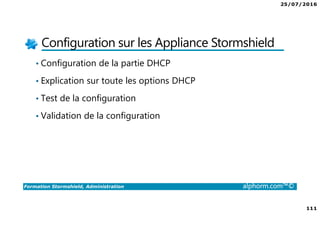 25/07/2016
111
Formation Stormshield, Administration alphorm.com™©
Configuration sur les Appliance Stormshield
• Configuration de la partie DHCP
• Explication sur toute les options DHCP
• Test de la configuration
• Validation de la configuration
 