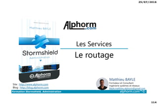 25/07/2016
114
Formation Stormshield, Administration alphorm.com™©
Le routage
Les Services
Site : http://www.alphorm.com
Blog : http://blog.alphorm.com
Matthieu BAYLE
Formateur et Consultant
Ingénierie systèmes et réseaux
Bayle.matthieu.alphorm@gmail.com
 
