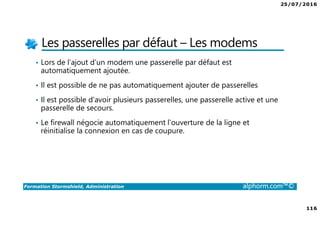 25/07/2016
116
Formation Stormshield, Administration alphorm.com™©
Les passerelles par défaut – Les modems
• Lors de l’ajout d’un modem une passerelle par défaut est
automatiquement ajoutée.
• Il est possible de ne pas automatiquement ajouter de passerelles
• Il est possible d’avoir plusieurs passerelles, une passerelle active et une
passerelle de secours.
• Le firewall négocie automatiquement l’ouverture de la ligne et
réinitialise la connexion en cas de coupure.
 