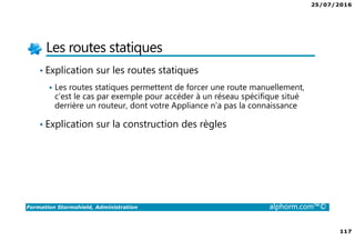 25/07/2016
117
Formation Stormshield, Administration alphorm.com™©
Les routes statiques
• Explication sur les routes statiques
Les routes statiques permettent de forcer une route manuellement,
c’est le cas par exemple pour accéder à un réseau spécifique situé
derrière un routeur, dont votre Appliance n’a pas la connaissance
• Explication sur la construction des règles
 