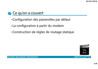 25/07/2016
118
Formation Stormshield, Administration alphorm.com™©
Ce qu’on a couvert
•Configuration des passerelles par défaut
•La configuration à partir du modem
•Construction de règles de routage statique
 