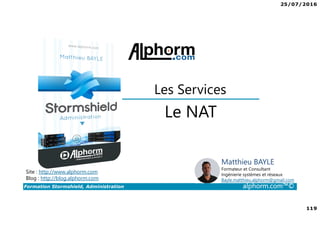 25/07/2016
119
Formation Stormshield, Administration alphorm.com™©
Le NAT
Les Services
Site : http://www.alphorm.com
Blog : http://blog.alphorm.com
Matthieu BAYLE
Formateur et Consultant
Ingénierie systèmes et réseaux
Bayle.matthieu.alphorm@gmail.com
 