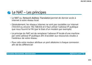 25/07/2016
121
Formation Stormshield, Administration alphorm.com™©
Le NAT – Les principes
• Le NAT ou Network Address Translation permet de donner accès à
internet à votre réseau local.
• Généralement, les réseaux internes ne sont pas routables sur internet
(10.0.0.0 ou encore 192.168.0.0) et il faut utiliser l’adresse IP publique
que nous fournit le FAI (par le biais d’un modem par exemple)
• Le principe du NAT est de remplacer l’adresse IP locale d’une machine
par votre adresse IP publique afin d’accéder aux ressources situées à
l’extérieur de votre réseau.
• Pour cela votre routeur attribue un port aléatoire à chaque connexion
afin de les différencier
 