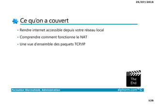 25/07/2016
126
Formation Stormshield, Administration alphorm.com™©
Ce qu’on a couvert
• Rendre internet accessible depuis votre réseau local
• Comprendre comment fonctionne le NAT
• Une vue d’ensemble des paquets TCP/IP
 