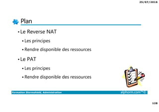 25/07/2016
128
Formation Stormshield, Administration alphorm.com™©
Plan
•Le Reverse NAT
Les principes
Rendre disponible des ressources
•Le PAT
Les principes
Rendre disponible des ressources
 