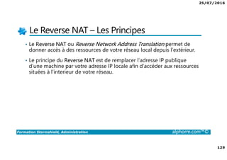25/07/2016
129
Formation Stormshield, Administration alphorm.com™©
Le Reverse NAT – Les Principes
• Le Reverse NAT ou Reverse Network Address Translation permet de
donner accès à des ressources de votre réseau local depuis l’extérieur.
• Le principe du Reverse NAT est de remplacer l’adresse IP publique
d’une machine par votre adresse IP locale afin d’accéder aux ressources
situées à l’interieur de votre réseau.
 