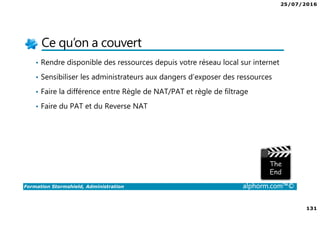 25/07/2016
131
Formation Stormshield, Administration alphorm.com™©
Ce qu’on a couvert
• Rendre disponible des ressources depuis votre réseau local sur internet
• Sensibiliser les administrateurs aux dangers d’exposer des ressources
• Faire la différence entre Règle de NAT/PAT et règle de filtrage
• Faire du PAT et du Reverse NAT
 