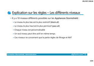 25/07/2016
134
Formation Stormshield, Administration alphorm.com™©
Explication sur les règles – Les différents niveaux
• Il y a 10 niveaux différents possibles sur les Appliances Stormshield :
Le niveau le plus bas est le plus restrictif (block all)
Le niveau le plus haut est le plus permissif (pass all)
Chaque niveau est personnalisable
Un seul niveau peut être actif en même temps
Ces niveaux ne concernent que la partie règles de filtrage et NAT
 
