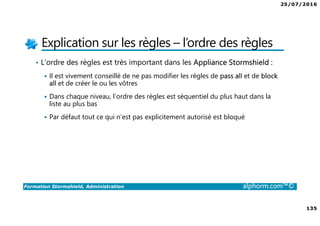 25/07/2016
135
Formation Stormshield, Administration alphorm.com™©
Explication sur les règles – l’ordre des règles
• L’ordre des règles est très important dans les Appliance Stormshield :
Il est vivement conseillé de ne pas modifier les règles de pass all et de block
all et de créer le ou les vôtres
Dans chaque niveau, l’ordre des règles est séquentiel du plus haut dans la
liste au plus bas
Par défaut tout ce qui n’est pas explicitement autorisé est bloqué
 