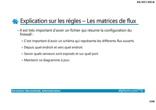 25/07/2016
136
Formation Stormshield, Administration alphorm.com™©
Explication sur les règles – Les matrices de flux
• Il est très important d’avoir un fichier qui résume la configuration du
firewall :
C’est important d’avoir un schéma qui représente les différents flux ouverts
Depuis quel endroit et vers quel endroit
Savoir quels serveurs sont exposés et sur quel port
Maintenir ce diagramme à jour.
 