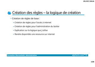 25/07/2016
138
Formation Stormshield, Administration alphorm.com™©
Création des règles – la logique de création
• Création de règles de base :
Création de règles pour l’accès à internet
Création de règles pour l’administration du boitier
Explication sur la logique que j’utilise
Rendre disponible une ressource sur internet
 