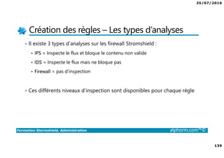 25/07/2016
139
Formation Stormshield, Administration alphorm.com™©
Création des règles – Les types d’analyses
• Il existe 3 types d’analyses sur les firewall Stromshield :
IPS = Inspecte le flux et bloque le contenu non valide
IDS = Inspecte le flux mais ne bloque pas
Firewall = pas d’inspection
• Ces différents niveaux d’inspection sont disponibles pour chaque règle
 