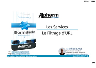 25/07/2016
141
Formation Stormshield, Administration alphorm.com™©
Le Filtrage d’URL
Les Services
Site : http://www.alphorm.com
Blog : http://blog.alphorm.com
Matthieu BAYLE
Formateur et Consultant
Ingénierie systèmes et réseaux
Bayle.matthieu.alphorm@gmail.com
 
