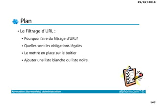 25/07/2016
142
Formation Stormshield, Administration alphorm.com™©
Plan
• Le Filtrage d’URL :
Pourquoi faire du filtrage d’URL?
Quelles sont les obligations légales
Le mettre en place sur le boitier
Ajouter une liste blanche ou liste noire
 