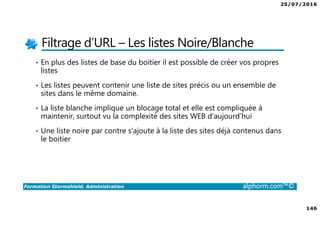 25/07/2016
146
Formation Stormshield, Administration alphorm.com™©
Filtrage d’URL – Les listes Noire/Blanche
• En plus des listes de base du boitier il est possible de créer vos propres
listes
• Les listes peuvent contenir une liste de sites précis ou un ensemble de
sites dans le même domaine.
• La liste blanche implique un blocage total et elle est compliquée à
maintenir, surtout vu la complexité des sites WEB d’aujourd’hui
• Une liste noire par contre s’ajoute à la liste des sites déjà contenus dans
le boitier
 