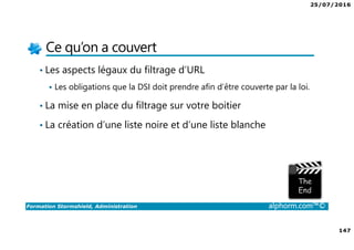 25/07/2016
147
Formation Stormshield, Administration alphorm.com™©
Ce qu’on a couvert
• Les aspects légaux du filtrage d’URL
Les obligations que la DSI doit prendre afin d’être couverte par la loi.
• La mise en place du filtrage sur votre boitier
• La création d’une liste noire et d’une liste blanche
 
