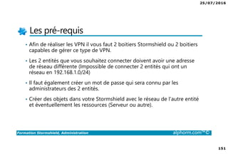 25/07/2016
151
Formation Stormshield, Administration alphorm.com™©
Les pré-requis
• Afin de réaliser les VPN il vous faut 2 boitiers Stormshield ou 2 boitiers
capables de gérer ce type de VPN.
• Les 2 entités que vous souhaitez connecter doivent avoir une adresse
de réseau différente (Impossible de connecter 2 entités qui ont un
réseau en 192.168.1.0/24)
• Il faut également créer un mot de passe qui sera connu par les
administrateurs des 2 entités.
• Créer des objets dans votre Stormshield avec le réseau de l’autre entité
et éventuellement les ressources (Serveur ou autre).
 