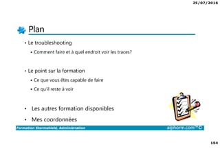 25/07/2016
154
Formation Stormshield, Administration alphorm.com™©
Plan
• Le troubleshooting
Comment faire et à quel endroit voir les traces?
• Le point sur la formation
Ce que vous êtes capable de faire
Ce qu’il reste à voir
• Les autres formation disponibles
• Mes coordonnées
 
