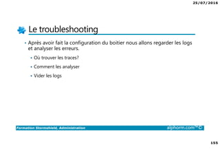 25/07/2016
155
Formation Stormshield, Administration alphorm.com™©
Le troubleshooting
• Après avoir fait la configuration du boitier nous allons regarder les logs
et analyser les erreurs.
Où trouver les traces?
Comment les analyser
Vider les logs
 