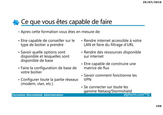 25/07/2016
156
Formation Stormshield, Administration alphorm.com™©
Ce que vous êtes capable de faire
• Apres cette formation vous êtes en mesure de:
• Etre capable de conseiller sur le
type de boitier a prendre
• Savoir quelle options sont
disponible et lesquelles sont
disponible de base
• Faire la configuration de base de
votre boitier
• Configurer toute la partie réseaux
(modem, vlan, etc.)
• Rendre internet accessible à votre
LAN et faire du filtrage d’URL
• Rendre des ressources disponible
sur internet
• Etre capable de construire une
matrice de flux
• Savoir comment fonctionne les
VPN
• Se connecter sur toute les
gamme Netasq/Stormshield
 
