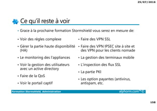 25/07/2016
158
Formation Stormshield, Administration alphorm.com™©
Ce qu’il reste à voir
• Grace à la prochaine formation Stormshield vous serez en mesure de:
• Voir des règles complexe
• Gérer la partie haute disponibilité
(HA)
• Le monitoring des l’appliances
• Voir la gestion des utilisateurs
avec un active directory
• Faire de la QoS
• Voir le portail captif
• Faire des VPN SSL
• Faire des VPN IPSEC site à site et
des VPN pour les clients nomade
• La gestion des terminaux mobile
• L’inspection des flux SSL
• La partie PKI
• Les option payantes (antivirus,
antispam, etc.
 