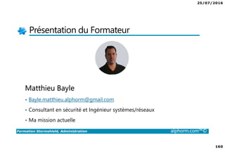 25/07/2016
160
Formation Stormshield, Administration alphorm.com™©
Présentation du Formateur
Matthieu Bayle
• Bayle.matthieu.alphorm@gmail.com
• Consultant en sécurité et Ingénieur systèmes/réseaux
• Ma mission actuelle
 