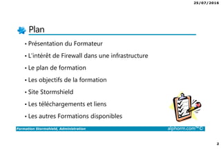 25/07/2016
2
Formation Stormshield, Administration alphorm.com™©
Plan
• Présentation du Formateur
• L’intérêt de Firewall dans une infrastructure
• Le plan de formation
• Les objectifs de la formation
• Site Stormshield
• Les téléchargements et liens
• Les autres Formations disponibles
 
