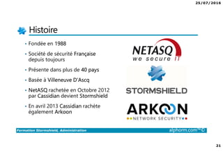 25/07/2016
21
Formation Stormshield, Administration alphorm.com™©
Histoire
• Fondée en 1988
• Société de sécurité Française
depuis toujours
• Présente dans plus de 40 pays
• Basée à Villeneuve D’Ascq
• NetASQ rachetée en Octobre 2012
par Cassidian devient Stormshield
• En avril 2013 Cassidian rachète
également Arkoon
 