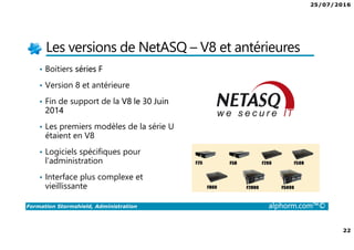 25/07/2016
22
Formation Stormshield, Administration alphorm.com™©
Les versions de NetASQ – V8 et antérieures
• Boitiers séries F
• Version 8 et antérieure
• Fin de support de la V8 le 30 Juin
2014
• Les premiers modèles de la série U
étaient en V8
• Logiciels spécifiques pour
l’administration
• Interface plus complexe et
vieillissante
 