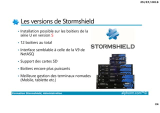 25/07/2016
24
Formation Stormshield, Administration alphorm.com™©
Les versions de Stormshield
• Installation possible sur les boitiers de la
série U en version S
• 12 boitiers au total
• Interface semblable à celle de la V9 de
NetASQ
• Support des cartes SD
• Boitiers encore plus puissants
• Meilleure gestion des terminaux nomades
(Mobile, tablette etc.)
 