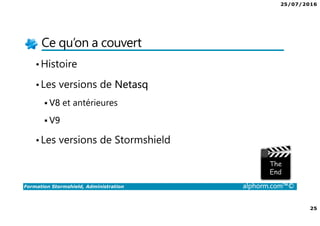 25/07/2016
25
Formation Stormshield, Administration alphorm.com™©
Ce qu’on a couvert
•Histoire
•Les versions de Netasq
V8 et antérieures
V9
•Les versions de Stormshield
 