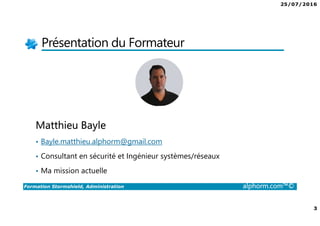 25/07/2016
2
Formation Stormshield, Administration alphorm.com™©
Plan
• Présentation du Formateur
• L’intérêt de Firewall dans une infrastructure
• Le plan de formation
• Les objectifs de la formation
• Site Stormshield
• Les téléchargements et liens
• Les autres Formations disponibles
 