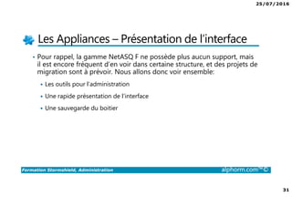 25/07/2016
31
Formation Stormshield, Administration alphorm.com™©
Les Appliances – Présentation de l’interface
• Pour rappel, la gamme NetASQ F ne possède plus aucun support, mais
il est encore fréquent d’en voir dans certaine structure, et des projets de
migration sont à prévoir. Nous allons donc voir ensemble:
Les outils pour l’administration
Une rapide présentation de l’interface
Une sauvegarde du boitier
 