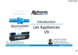 25/07/2016
33
Formation Stormshield, Administration alphorm.com™©
Les Appliances
V9
Introduction
Site : http://www.alphorm.com
Blog : http://blog.alphorm.com
Matthieu BAYLE
Formateur et Consultant
Ingénierie systèmes et réseaux
Bayle.matthieu.alphorm@gmail.com
 
