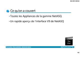 25/07/2016
42
Formation Stormshield, Administration alphorm.com™©
Ce qu’on a couvert
•Toutes les Appliances de la gamme NetASQ.
•Un rapide aperçu de l’interface V9 de NetASQ
 