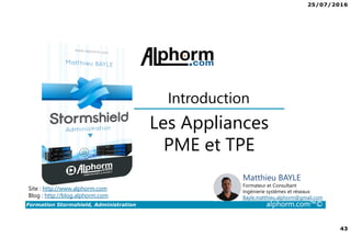 25/07/2016
43
Formation Stormshield, Administration alphorm.com™©
Les Appliances
PME et TPE
Introduction
Site : http://www.alphorm.com
Blog : http://blog.alphorm.com
Matthieu BAYLE
Formateur et Consultant
Ingénierie systèmes et réseaux
Bayle.matthieu.alphorm@gmail.com
 