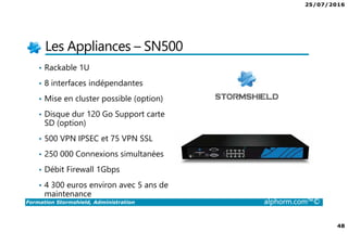 25/07/2016
48
Formation Stormshield, Administration alphorm.com™©
Les Appliances – SN500
• Rackable 1U
• 8 interfaces indépendantes
• Mise en cluster possible (option)
• Disque dur 120 Go Support carte
SD (option)
• 500 VPN IPSEC et 75 VPN SSL
• 250 000 Connexions simultanées
• Débit Firewall 1Gbps
• 4 300 euros environ avec 5 ans de
maintenance
 