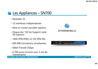 25/07/2016
50
Formation Stormshield, Administration alphorm.com™©
Les Appliances – SN700
• Rackable 1U
• 12 interfaces indépendantes
• Mise en cluster possible (option)
• Disque dur 120 Go Support carte
SD (option)
• 1000 VPN IPSEC et 150 VPN SSL
• 600 000 Connexions simultanées
• Débit Firewall 2Gbps
• 6 700 euros environ avec 5 ans de
maintenance
 