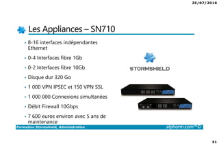 25/07/2016
51
Formation Stormshield, Administration alphorm.com™©
Les Appliances – SN710
• 8-16 interfaces indépendantes
Ethernet
• 0-4 Interfaces fibre 1Gb
• 0-2 Interfaces fibre 10Gb
• Disque dur 320 Go
• 1 000 VPN IPSEC et 150 VPN SSL
• 1 000 000 Connexions simultanées
• Débit Firewall 10Gbps
• 7 600 euros environ avec 5 ans de
maintenance
 