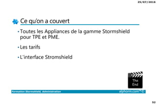 25/07/2016
4
Formation Stormshield, Administration alphorm.com™©
L’intérêt de Firewall dans une infrastructure
• Rendre accessible des ressources (Web, applicative etc.)
• Protéger le réseau interne
• Filtrer les accès à internet
• Respecter la loi
• Créer des accès distants (VPN pour les collaborateurs ou entre sites)
• Filtrer les accès entrants ou sortants
 