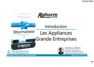 25/07/2016
4
Formation Stormshield, Administration alphorm.com™©
L’intérêt de Firewall dans une infrastructure
• Rendre accessible des ressources (Web, applicative etc.)
• Protéger le réseau interne
• Filtrer les accès à internet
• Respecter la loi
• Créer des accès distants (VPN pour les collaborateurs ou entre sites)
• Filtrer les accès entrants ou sortants
 