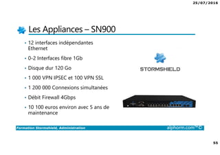 25/07/2016
4
Formation Stormshield, Administration alphorm.com™©
L’intérêt de Firewall dans une infrastructure
• Rendre accessible des ressources (Web, applicative etc.)
• Protéger le réseau interne
• Filtrer les accès à internet
• Respecter la loi
• Créer des accès distants (VPN pour les collaborateurs ou entre sites)
• Filtrer les accès entrants ou sortants
 