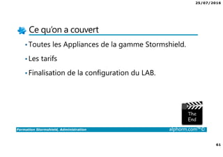 25/07/2016
61
Formation Stormshield, Administration alphorm.com™©
Ce qu’on a couvert
•Toutes les Appliances de la gamme Stormshield.
•Les tarifs
•Finalisation de la configuration du LAB.
 